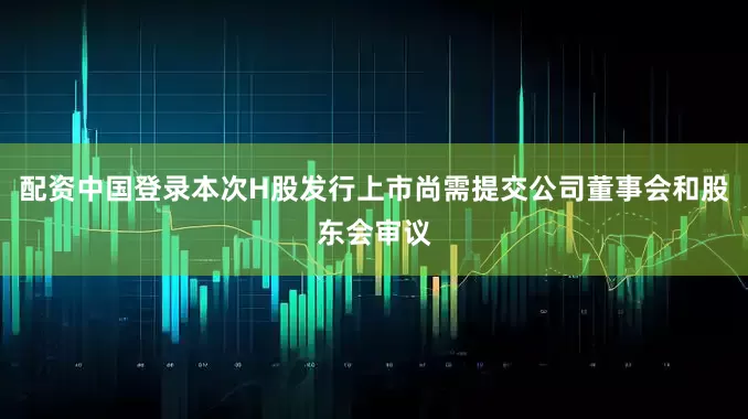 配资中国登录本次H股发行上市尚需提交公司董事会和股东会审议