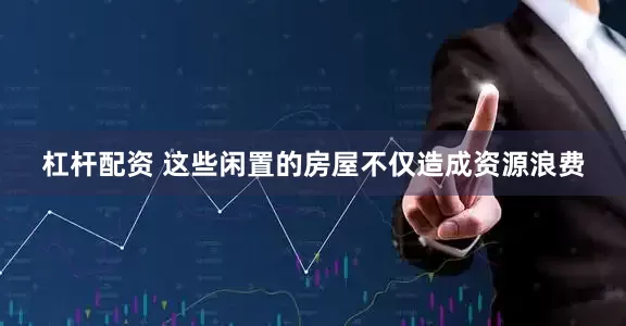 杠杆配资 这些闲置的房屋不仅造成资源浪费