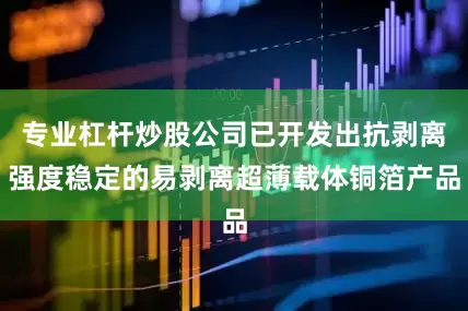专业杠杆炒股公司已开发出抗剥离强度稳定的易剥离超薄载体铜箔产品