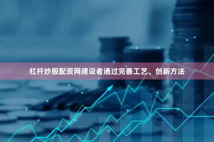 杠杆炒股配资网建设者通过完善工艺、创新方法
