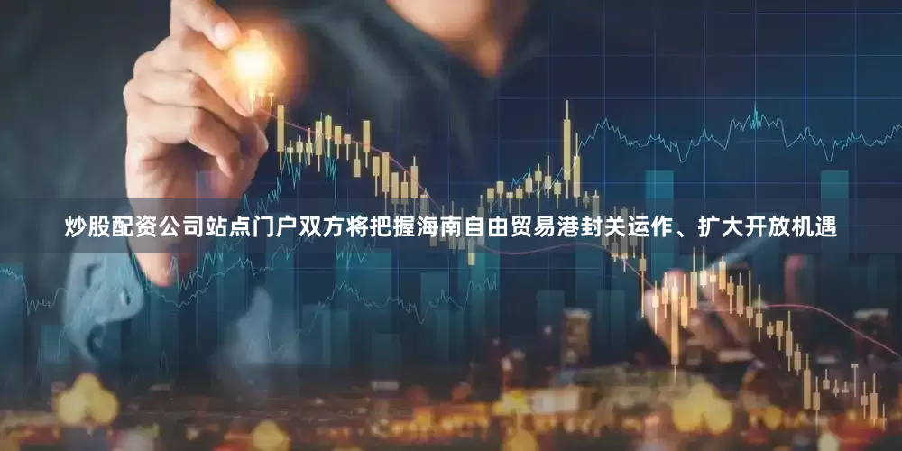 炒股配资公司站点门户双方将把握海南自由贸易港封关运作、扩大开放机遇