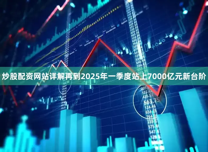 炒股配资网站详解再到2025年一季度站上7000亿元新台阶