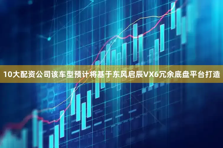 10大配资公司该车型预计将基于东风启辰VX6冗余底盘平台打造